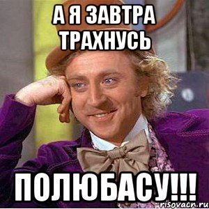 А я завтра трахнусь ПОЛЮБАСУ!!!