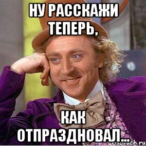 ну расскажи теперь, как отпраздновал..., Мем Ну давай расскажи (Вилли Вонка)