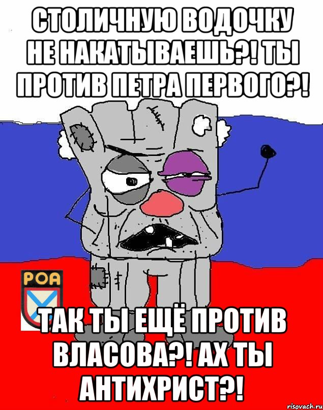 Столичную водочку не накатываешЬ?! Ты против Петра ПЕрвого?! Так ты ещё против Власова?! АХ ТЫ АНТИХРИСТ?!