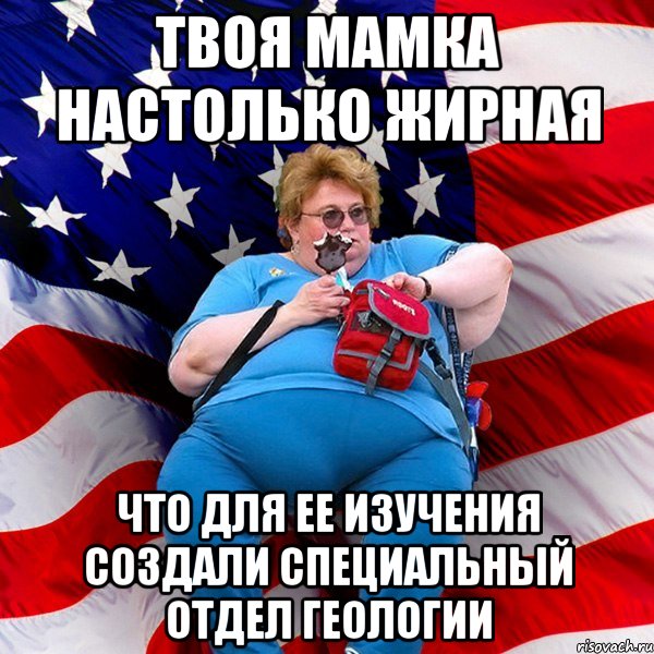 Твоя мамка настолько жирная что для ее изучения создали специальный отдел геологии
