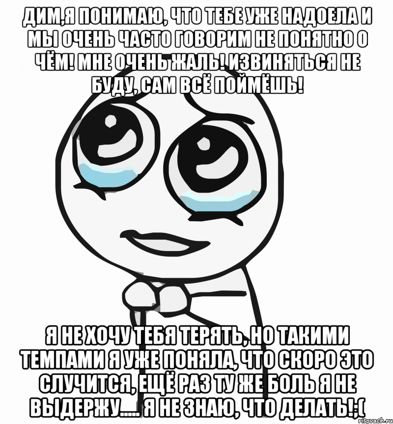 Дим,я понимаю, что тебе уже надоела и мы очень часто говорим не понятно о чём! Мне очень жаль! Извиняться не буду, сам всё поймёшь! Я не хочу тебя терять, но такими темпами я уже поняла, что скоро это случится, ещё раз ту же боль я не выдержу..... Я не знаю, что делать!;(, Мем  ну пожалуйста (please)