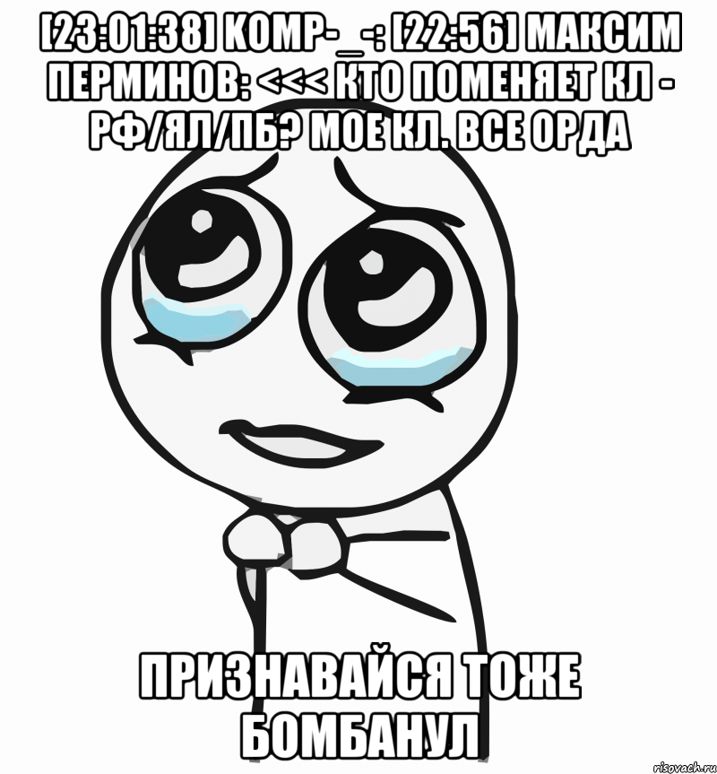 [23:01:38] komp-_-: [22:56] Максим Перминов: <<< Кто поменяет кл - рф/ял/пб? мое кл. все орда признавайся тоже бомбанул, Мем  ну пожалуйста (please)