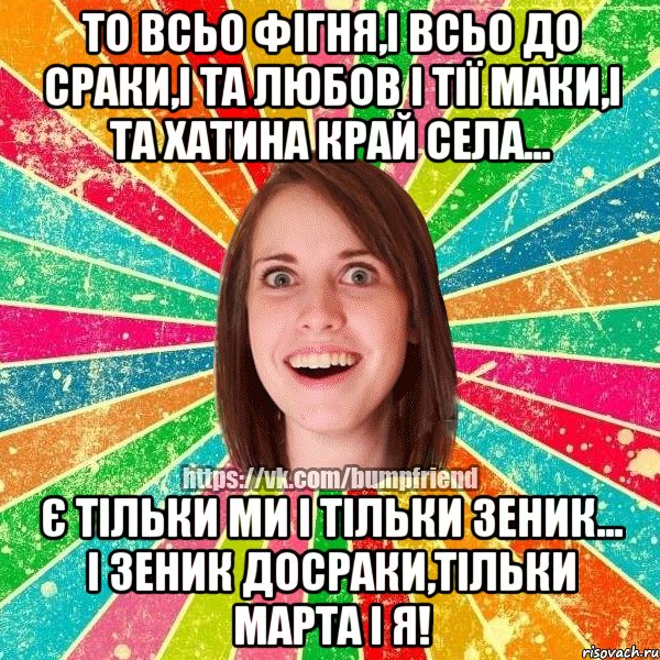 ТО ВСЬО ФІГНЯ,І ВСЬО ДО СРАКИ,І ТА ЛЮБОВ І ТІЇ МАКИ,І ТА ХАТИНА КРАЙ СЕЛА... Є ТІЛЬКИ МИ І ТІЛЬКИ ЗЕНИК... І ЗЕНИК ДОСРАКИ,ТІЛЬКИ МАРТА І Я!, Мем Йобнута Подруга ЙоП