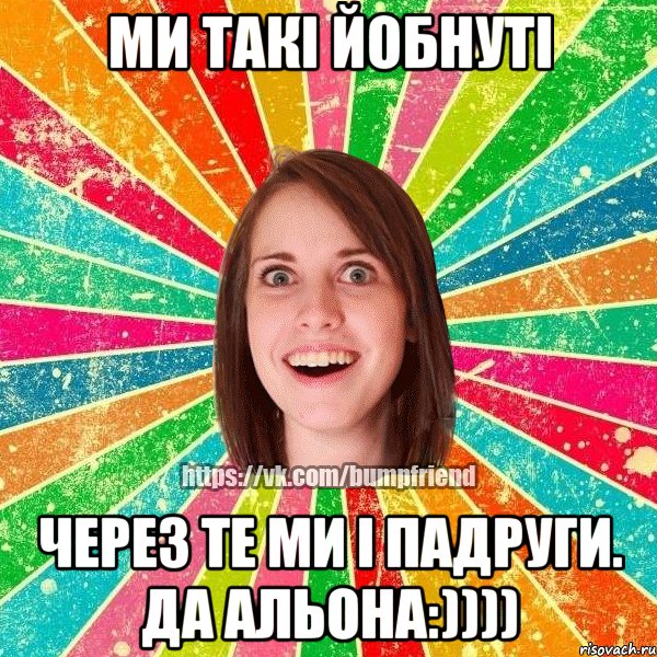 Ми такі йобнуті через те ми і падруги. Да Альона:)))), Мем Йобнута Подруга ЙоП