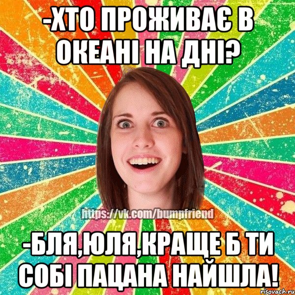 -Хто проживає в океані на дні? -Бля,Юля,краще б ти собi пацана найшла!, Мем Йобнута Подруга ЙоП