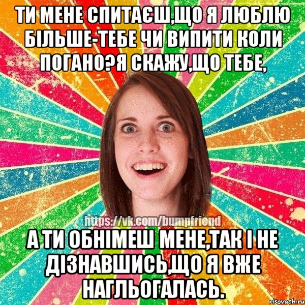 Ти мене спитаєш,що я люблю більше-тебе чи випити коли погано?Я скажу,що тебе, а ти обнімеш мене,так і не дізнавшись,що я вже нагльогалась., Мем Йобнута Подруга ЙоП