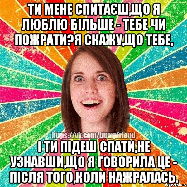 Ти мене спитаєш,що я люблю більше - тебе чи пожрати?Я скажу,що тебе, і ти підеш спати,не узнавши,що я говорила це - після того,коли нажралась., Мем Йобнута Подруга ЙоП