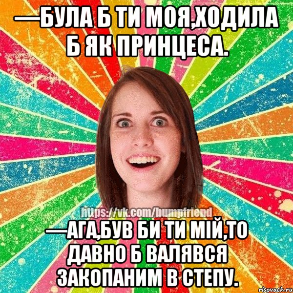 —Була б ти моя,ходила б як принцеса. —Ага,був би ти мій,то давно б валявся закопаним в степу., Мем Йобнута Подруга ЙоП