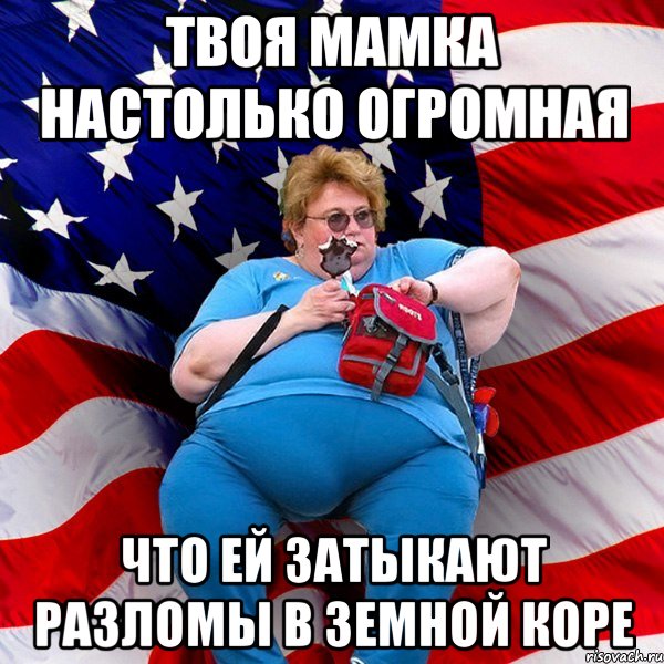 Твоя мамка настолько огромная что ей затыкают разломы в земной коре