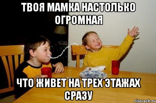Твоя мамка настолько огромная что живет на трех этажах сразу