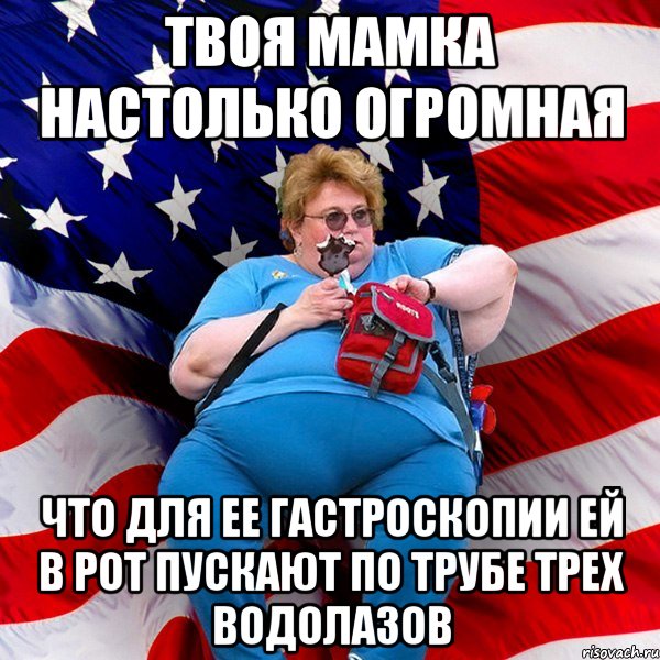 Твоя мамка настолько огромная Что для ее гастроскопии ей в рот пускают по трубе трех водолазов