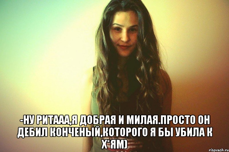 -Ну Ритааа,я добрая и милая.Просто он дебил конченый,которого я бы убила к х*ям)