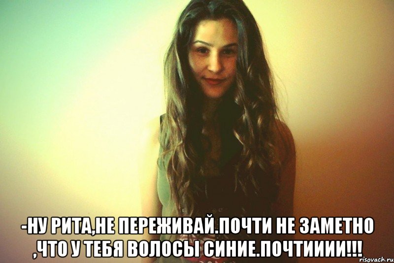  -Ну Рита,не переживай.Почти не заметно ,что у тебя волосы синие.ПОЧТИИИИ!!!