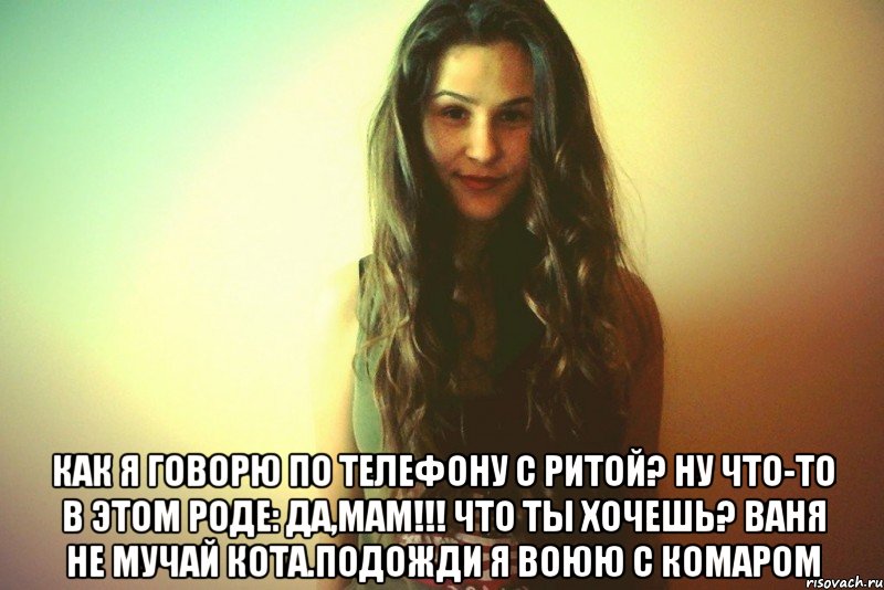  Как я говорю по телефону с Ритой? Ну что-то в этом роде: Да,мам!!! ЧТо ты хочешь? Ваня не мучай кота.Подожди я воюю с комаром