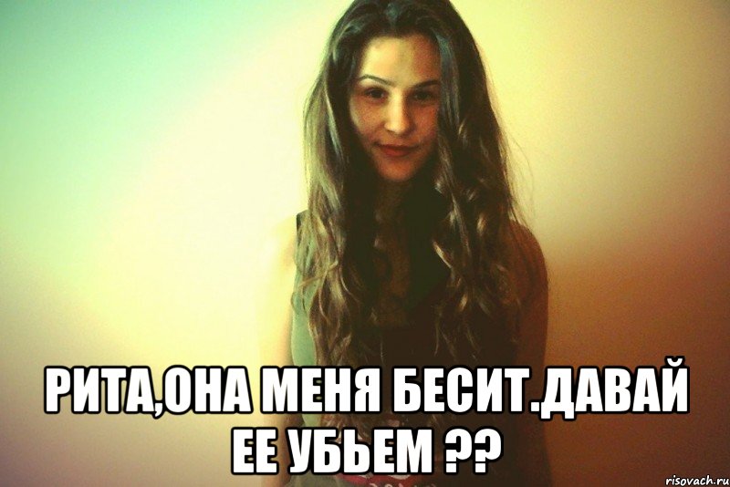  Рита,она меня бесит.Давай ее убьем ??