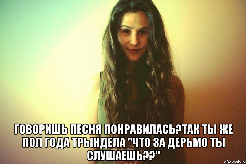  Говоришь песня понравилась?Так ты же пол года трындела "что за дерьмо ты слушаешь??"