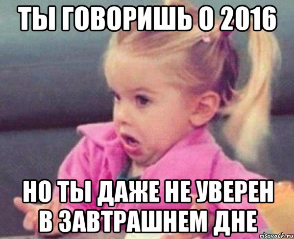 ты говоришь о 2016 но ты даже не уверен в завтрашнем дне, Мем  Ты говоришь (девочка возмущается)