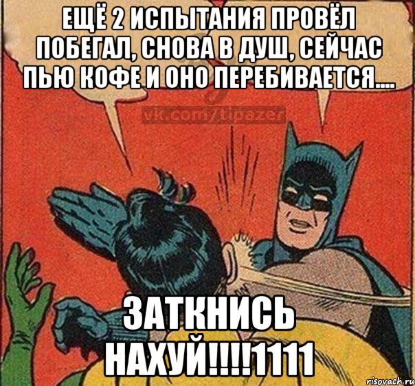 ещё 2 испытания провёл побегал, снова в душ, сейчас пью кофе и оно перебивается.... ЗАТКНИСЬ НАХУЙ!!!!1111