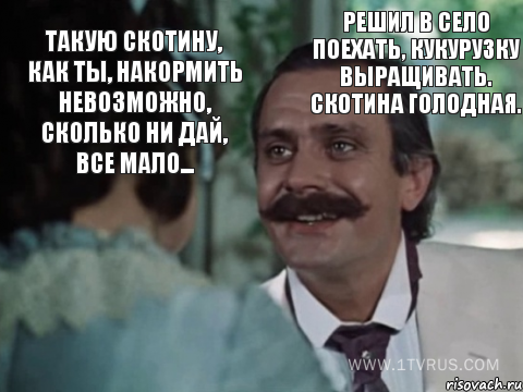 Такую скотину, как ты, накормить невозможно, сколько ни дай, все мало... Решил в село поехать, кукурузку выращивать. Скотина голодная.
