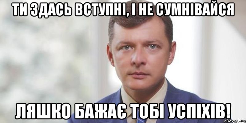 Ти здась вступні, і не сумнівайся Ляшко бажає тобі успіхів!