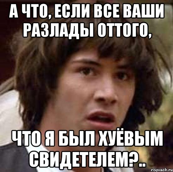 А ЧТО, ЕСЛИ ВСЕ ВАШИ РАЗЛАДЫ ОТТОГО, ЧТО Я БЫЛ ХУЁВЫМ СВИДЕТЕЛЕМ?.., Мем А что если (Киану Ривз)