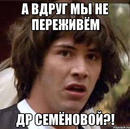 А ВДРУГ МЫ НЕ ПЕРЕЖИВЁМ ДР СЕМЁНОВОЙ?!, Мем А что если (Киану Ривз)