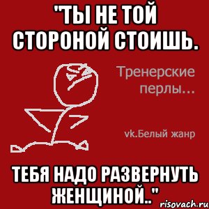 "Ты не той стороной стоишь. Тебя надо развернуть женщиной.."