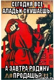 сегодня все аладьи скушаешь, а завтра Родину продашь?