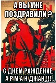А ВЫ УЖЕ ПОЗДРАВИЛИ ? С ДНЕМ РОЖДЕНИЕ, А Р М А Н ДЖАН !!!