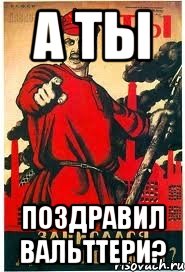 А ТЫ ПОЗДРАВИЛ ВАЛЬТТЕРИ?