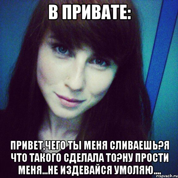 в привате: привет,чего ты меня сливаешь?я что такого сделала то?ну прости меня...не издевайся умоляю....