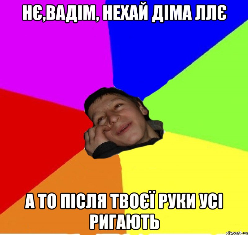 нє,вадім, нехай діма ллє а то після твоєї руки усі ригають