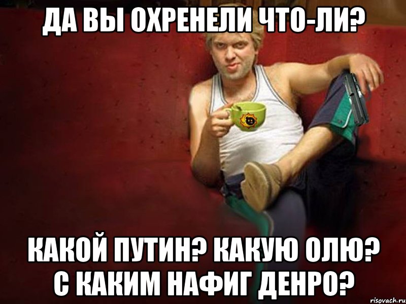 Да вы охренели что-ли? Какой Путин? Какую Олю? С каким нафиг денро?