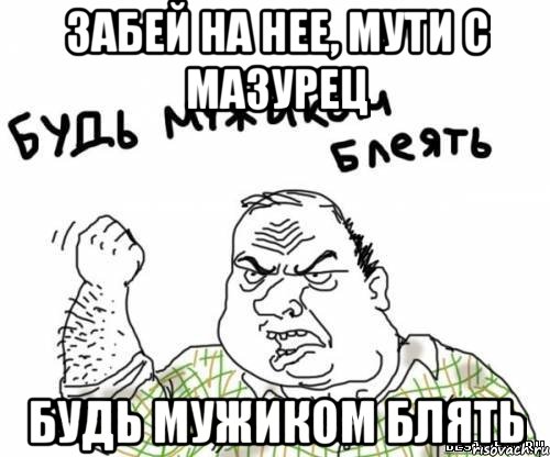 Забей на нее, мути с Мазурец будь мужиком блять, Мем блять