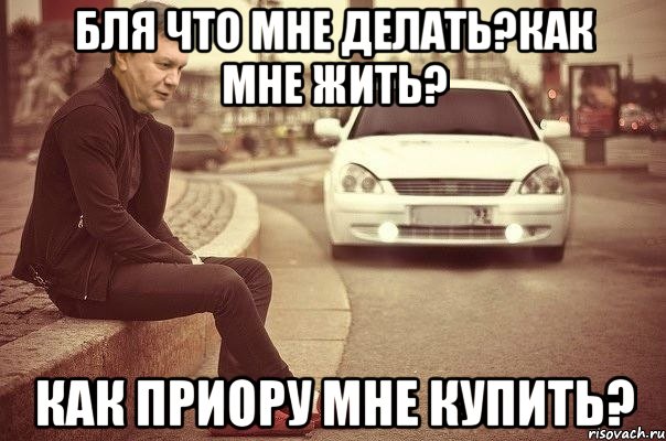 Бля что мне делать?как мне жить? Как приору мне купить?