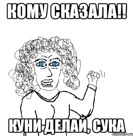 Кому сказала!! Куни делай, сука