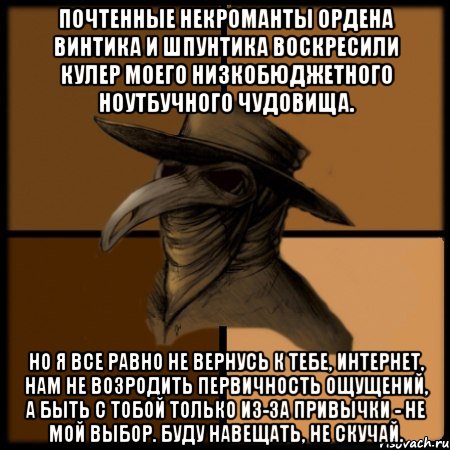 Почтенные некроманты Ордена Винтика и Шпунтика воскресили кулер моего низкобюджетного ноутбучного чудовища. Но я все равно не вернусь к тебе, интернет, нам не возродить первичность ощущений, а быть с тобой только из-за привычки - не мой выбор. Буду навещать, не скучай., Мем  Чума