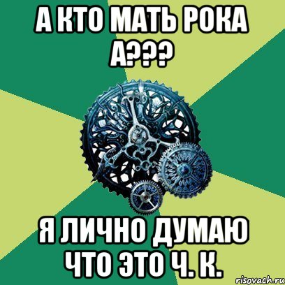 А КТО МАТЬ РОКА А??? Я ЛИЧНО думаю что это Ч. К.