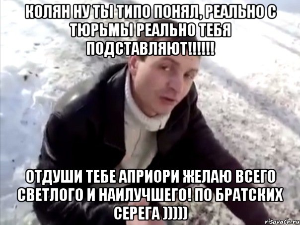 Колян ну ты типо понял, реально с тюрьмы реально тебя подставляют!!!!!! Отдуши тебе Априори желаю всего светлого и наилучшего! по братских Серега ))))), Мем Четко