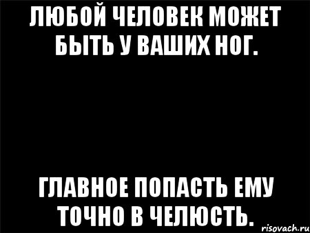 ЛЮБОЙ ЧЕЛОВЕК МОЖЕТ БЫТЬ У ВАШИХ НОГ. ГЛАВНОЕ ПОПАСТЬ ЕМУ ТОЧНО В ЧЕЛЮСТЬ., Мем Черный фон