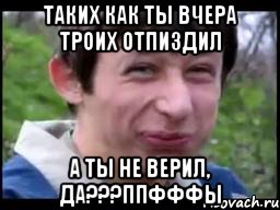 Таких как ты вчера троих отпиздил А ты не верил, да???ппфффы