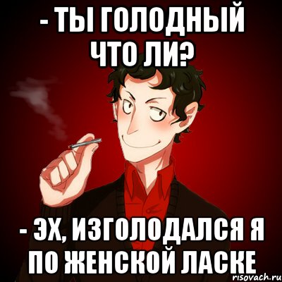 - ты голодный что ли? - Эх, изголодался я по женской ласке