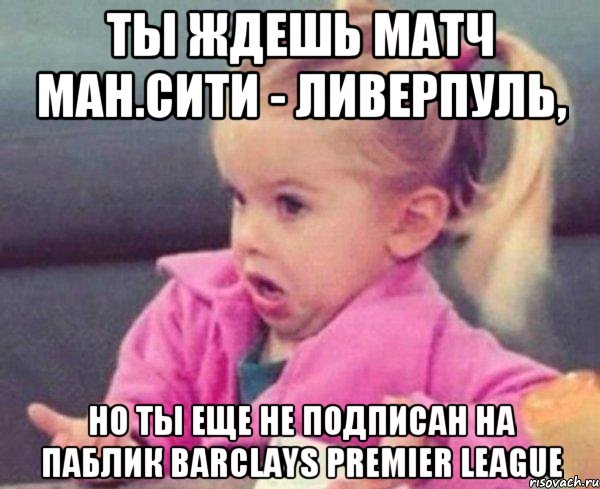 ты ждешь матч Ман.сити - Ливерпуль, но ты еще не подписан на паблик barclays premier league, Мем  Ты говоришь (девочка возмущается)