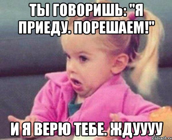 ты говоришь: "Я приеду. Порешаем!" И я верю тебе. Ждуууу, Мем  Ты говоришь (девочка возмущается)