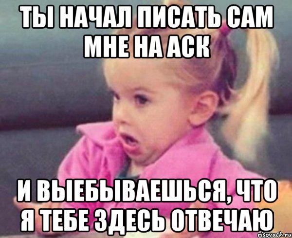 Ты начал писать сам мне на аск И выебываешься, что я тебе здесь отвечаю, Мем  Ты говоришь (девочка возмущается)