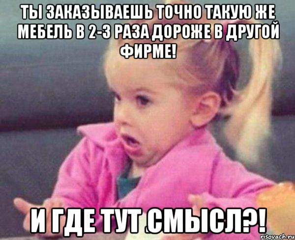 Ты заказываешь точно такую же мебель в 2-3 раза дороже в другой фирме! И где тут смысл?!, Мем  Ты говоришь (девочка возмущается)