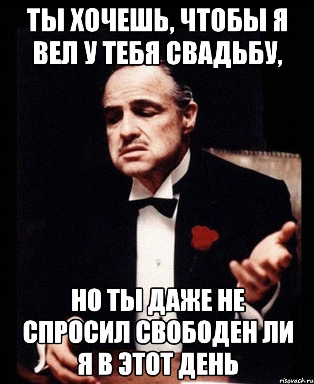 Ты хочешь, чтобы я вел у тебя свадьбу, но ты даже не спросил свободен ли я в этот день, Мем ты делаешь это без уважения