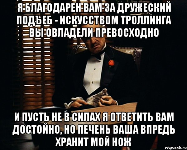 я благодарен Вам за дружеский подъеб - искусством троллинга Вы овладели превосходно и пусть не в силах я ответить Вам достойно, но печень Ваша впредь хранит мой нож, Мем Дон Вито Корлеоне