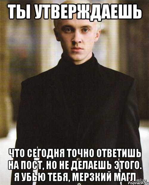 ты утверждаешь что сегодня точно ответишь на пост, но не делаешь этого. Я убью тебя, мерзкий магл
