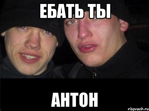 ебать ты антон